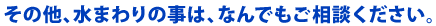 その他、水まわりの事は、なんでもご相談ください。